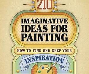 210 Imaginative Ideas for Painting: How to Find and Keep Your Inspiration and Advance Your Visual Style 210 Imaginative Ideas for Painting: How to Find and Keep Your Inspiration and Advance Your Visual Style